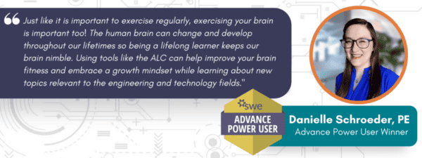 Picture of Danielle Schroeder, PE, Advance Power User Winner with quote: Just like it is important to exercise regularly, exercising your brain is important too! The human brain can change and develop throughout our lifetimes so being a lifelong learner keeps our brain nimble. Using tools like the ALC can help improve your brain fitness and embrace a growth mindset while learning about new topics relevant to the engineering and technology fields."