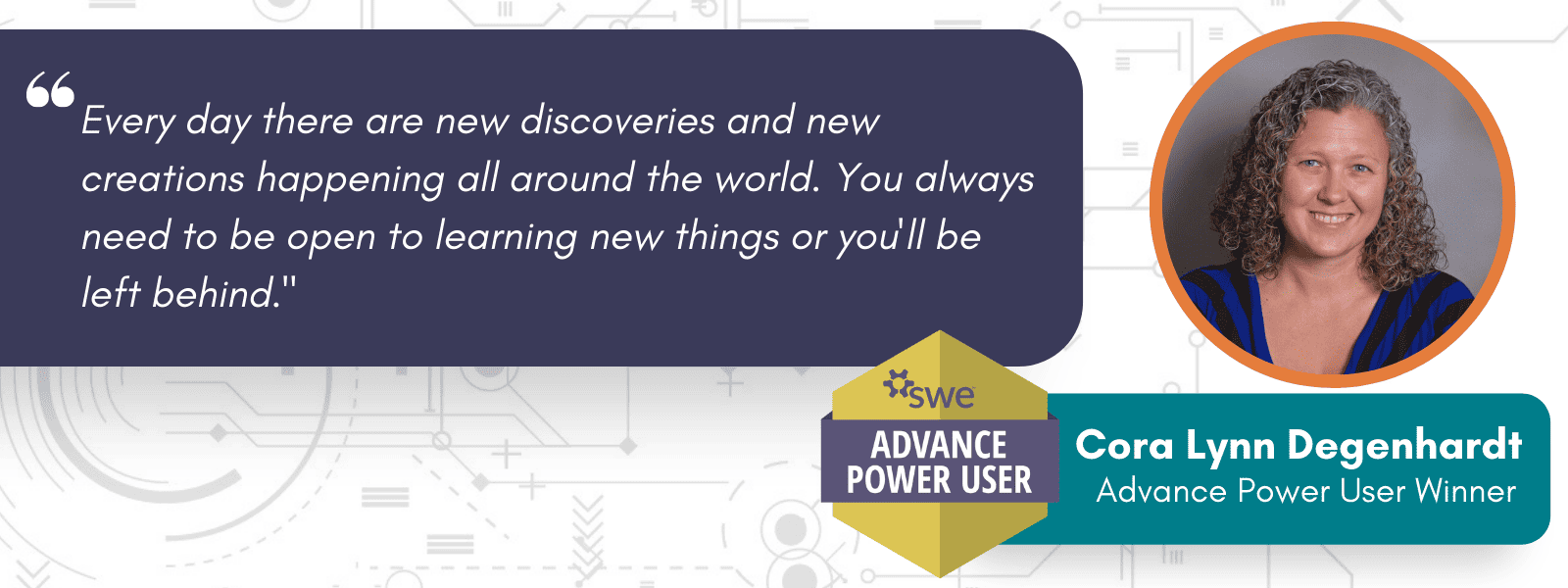 Advance Power User Badge and this quarter's winner, Cora Lynn Degenhardt, with a quote: "Every day there are new discoveries and new creations happening all around the world. You always need to be open to learning new things or you'll be left behind."