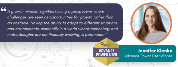 Quote from Advance Power User Jennifer Klenka: A growth mindset signifies having a perspective where challenges are seen as opportunities for growth rather than an obstacle. Having the ability to adapt to different situations and environments, especially in a world where technology and methodologies are continuously evolving, is paramount.